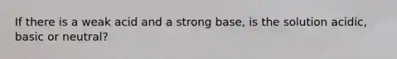 If there is a weak acid and a strong base, is the solution acidic, basic or neutral?