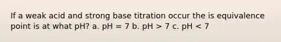 If a weak acid and strong base titration occur the is equivalence point is at what pH? a. pH = 7 b. pH > 7 c. pH < 7