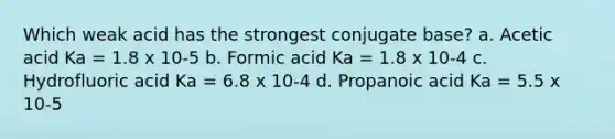 Which weak acid has the strongest conjugate base? a. Acetic acid Ka = 1.8 x 10-5 b. Formic acid Ka = 1.8 x 10-4 c. Hydrofluoric acid Ka = 6.8 x 10-4 d. Propanoic acid Ka = 5.5 x 10-5