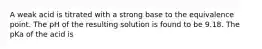 A weak acid is titrated with a strong base to the equivalence point. The pH of the resulting solution is found to be 9.18. The pKa of the acid is
