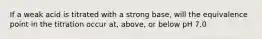 If a weak acid is titrated with a strong base, will the equivalence point in the titration occur at, above, or below pH 7.0