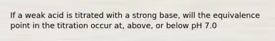 If a weak acid is titrated with a strong base, will the equivalence point in the titration occur at, above, or below pH 7.0