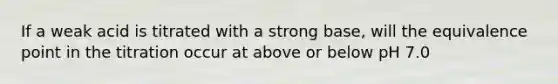 If a weak acid is titrated with a strong base, will the equivalence point in the titration occur at above or below pH 7.0