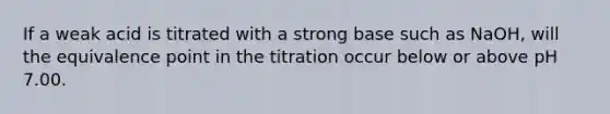 If a weak acid is titrated with a strong base such as NaOH, will the equivalence point in the titration occur below or above pH 7.00.