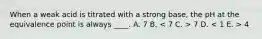 When a weak acid is titrated with a strong base, the pH at the equivalence point is always ____. A. 7 B. 7 D. 4