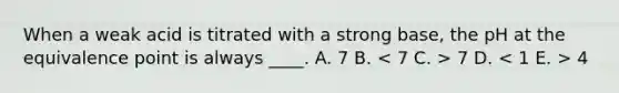 When a weak acid is titrated with a strong base, the pH at the equivalence point is always ____. A. 7 B. 7 D. 4