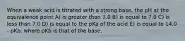 When a weak acid is titrated with a strong base, the pH at the equivalence point A) is greater than 7.0 B) is equal to 7.0 C) is less than 7.0 D) is equal to the pKa of the acid E) is equal to 14.0 - pKb, where pKb is that of the base.