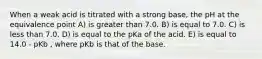 When a weak acid is titrated with a strong base, the pH at the equivalence point A) is greater than 7.0. B) is equal to 7.0. C) is less than 7.0. D) is equal to the pKa of the acid. E) is equal to 14.0 - pKb , where pKb is that of the base.