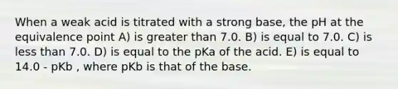 When a weak acid is titrated with a strong base, the pH at the equivalence point A) is greater than 7.0. B) is equal to 7.0. C) is less than 7.0. D) is equal to the pKa of the acid. E) is equal to 14.0 - pKb , where pKb is that of the base.