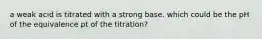 a weak acid is titrated with a strong base. which could be the pH of the equivalence pt of the titration?