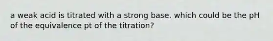 a weak acid is titrated with a strong base. which could be the pH of the equivalence pt of the titration?