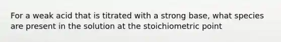 For a weak acid that is titrated with a strong base, what species are present in the solution at the stoichiometric point