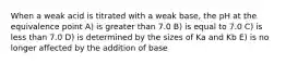 When a weak acid is titrated with a weak base, the pH at the equivalence point A) is greater than 7.0 B) is equal to 7.0 C) is less than 7.0 D) is determined by the sizes of Ka and Kb E) is no longer affected by the addition of base