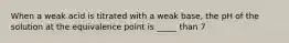 When a weak acid is titrated with a weak base, the pH of the solution at the equivalence point is _____ than 7