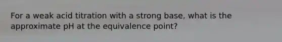 For a weak acid titration with a strong base, what is the approximate pH at the equivalence point?