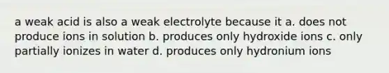 a weak acid is also a weak electrolyte because it a. does not produce ions in solution b. produces only hydroxide ions c. only partially ionizes in water d. produces only hydronium ions