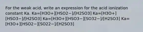 For the weak acid, write an expression for the acid ionization constant Ka. Ka=[H3O+][HSO2−]/[H2SO3] Ka=[H3O+][HSO3−]/[H2SO3] Ka=[H3O+][HSO3−][SO32−]/[H2SO3] Ka=[H3O+][HSO2−][SO22−]/[H2SO3]