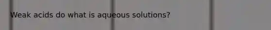 Weak acids do what is aqueous solutions?