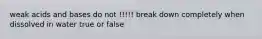 weak acids and bases do not !!!!! break down completely when dissolved in water true or false