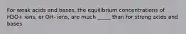 For weak acids and bases, the equilibrium concentrations of H3O+ ions, or OH- ions, are much _____ than for strong acids and bases