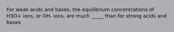 For weak acids and bases, the equilibrium concentrations of H3O+ ions, or OH- ions, are much _____ than for strong acids and bases