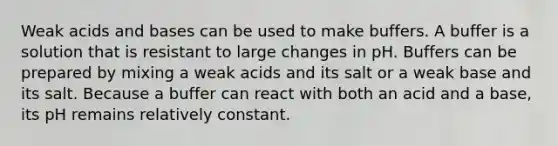 Weak acids and bases can be used to make buffers. A buffer is a solution that is resistant to large changes in pH. Buffers can be prepared by mixing a weak acids and its salt or a weak base and its salt. Because a buffer can react with both an acid and a base, its pH remains relatively constant.