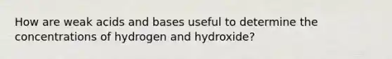 How are weak acids and bases useful to determine the concentrations of hydrogen and hydroxide?