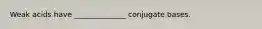Weak acids have ______________ conjugate bases.