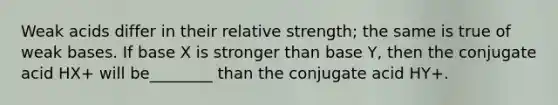 Weak acids differ in their relative strength; the same is true of weak bases. If base X is stronger than base Y, then the conjugate acid HX+ will be________ than the conjugate acid HY+.