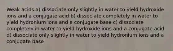 Weak acids a) dissociate only slightly in water to yield hydroxide ions and a conjugate acid b) dissociate completely in water to yield hydronium ions and a conjugate base c) dissociate completely in water to yield hydroxide ions and a conjugate acid d) dissociate only slightly in water to yield hydronium ions and a conjugate base