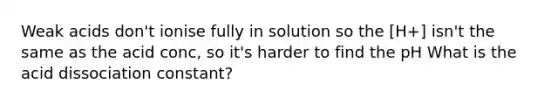 Weak acids don't ionise fully in solution so the [H+] isn't the same as the acid conc, so it's harder to find the pH What is the acid dissociation constant?