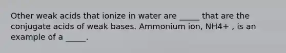 Other weak acids that ionize in water are _____ that are the conjugate acids of weak bases. Ammonium ion, NH4+ , is an example of a _____.