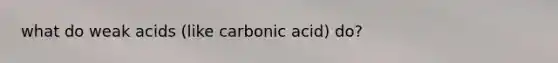 what do weak acids (like carbonic acid) do?