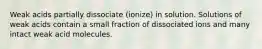 Weak acids partially dissociate (ionize) in solution. Solutions of weak acids contain a small fraction of dissociated ions and many intact weak acid molecules.