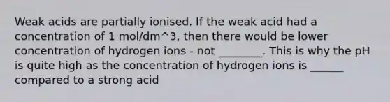 Weak acids are partially ionised. If the weak acid had a concentration of 1 mol/dm^3, then there would be lower concentration of hydrogen ions - not ________. This is why the pH is quite high as the concentration of hydrogen ions is ______ compared to a strong acid