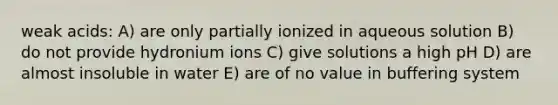 weak acids: A) are only partially ionized in aqueous solution B) do not provide hydronium ions C) give solutions a high pH D) are almost insoluble in water E) are of no value in buffering system