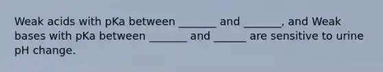 Weak acids with pKa between _______ and _______, and Weak bases with pKa between _______ and ______ are sensitive to urine pH change.