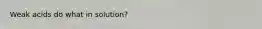 Weak acids do what in solution?