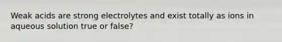 Weak acids are strong electrolytes and exist totally as ions in aqueous solution true or false?