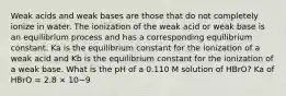 Weak acids and weak bases are those that do not completely ionize in water. The ionization of the weak acid or weak base is an equilibrium process and has a corresponding equilibrium constant. Ka is the equilibrium constant for the ionization of a weak acid and Kb is the equilibrium constant for the ionization of a weak base. What is the pH of a 0.110 M solution of HBrO? Ka of HBrO = 2.8 × 10−9