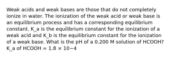 Weak acids and weak bases are those that do not completely ionize in water. The ionization of the weak acid or weak base is an equilibrium process and has a corresponding equilibrium constant. K_a is the equilibrium constant for the ionization of a weak acid and K_b is the equilibrium constant for the ionization of a weak base. What is the pH of a 0.200 M solution of HCOOH? K_a of HCOOH = 1.8 × 10−4