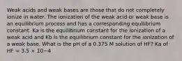 Weak acids and weak bases are those that do not completely ionize in water. The ionization of the weak acid or weak base is an equilibrium process and has a corresponding equilibrium constant. Ka is the equilibrium constant for the ionization of a weak acid and Kb is the equilibrium constant for the ionization of a weak base. What is the pH of a 0.375 M solution of HF? Ka of HF = 3.5 × 10−4