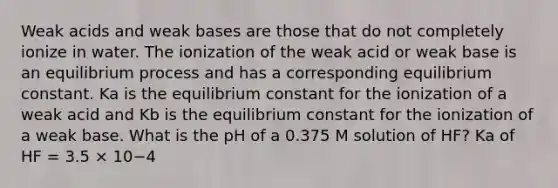 Weak acids and weak bases are those that do not completely ionize in water. The ionization of the weak acid or weak base is an equilibrium process and has a corresponding equilibrium constant. Ka is the equilibrium constant for the ionization of a weak acid and Kb is the equilibrium constant for the ionization of a weak base. What is the pH of a 0.375 M solution of HF? Ka of HF = 3.5 × 10−4