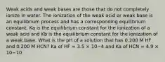 Weak acids and weak bases are those that do not completely ionize in water. The ionization of the weak acid or weak base is an equilibrium process and has a corresponding equilibrium constant. Ka is the equilibrium constant for the ionization of a weak acid and Kb is the equilibrium constant for the ionization of a weak base. What is the pH of a solution that has 0.200 M HF and 0.200 M HCN? Ka of HF = 3.5 × 10−4 and Ka of HCN = 4.9 × 10−10