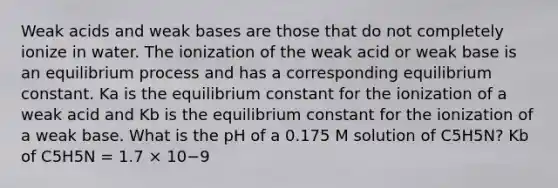 Weak acids and weak bases are those that do not completely ionize in water. The ionization of the weak acid or weak base is an equilibrium process and has a corresponding equilibrium constant. Ka is the equilibrium constant for the ionization of a weak acid and Kb is the equilibrium constant for the ionization of a weak base. What is the pH of a 0.175 M solution of C5H5N? Kb of C5H5N = 1.7 × 10−9