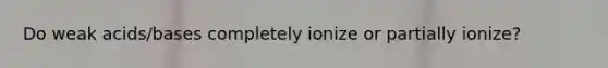 Do weak acids/bases completely ionize or partially ionize?