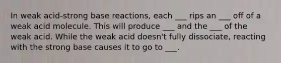 In weak acid-strong base reactions, each ___ rips an ___ off of a weak acid molecule. This will produce ___ and the ___ of the weak acid. While the weak acid doesn't fully dissociate, reacting with the strong base causes it to go to ___.