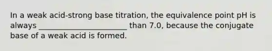 In a weak acid-strong base titration, the equivalence point pH is always _______________________ than 7.0, because the conjugate base of a weak acid is formed.