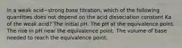 In a weak acid−strong base titration, which of the following quantities does not depend on the acid dissociation constant Ka of the weak acid? The initial pH. The pH at the equivalence point. The rise in pH near the equivalence point. The volume of base needed to reach the equivalence point.