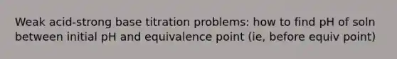 Weak acid-strong base titration problems: how to find pH of soln between initial pH and equivalence point (ie, before equiv point)